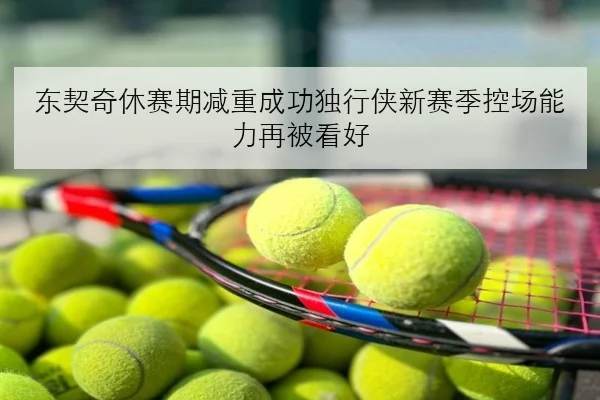 东契奇休赛期减重成功独行侠新赛季控场能力再被看好