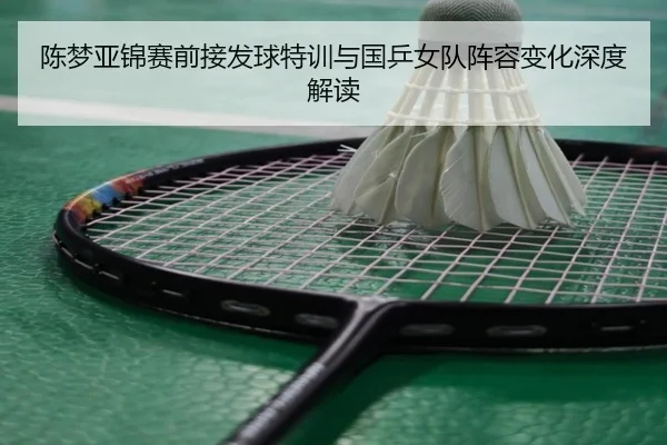 陈梦亚锦赛前接发球特训与国乒女队阵容变化深度解读