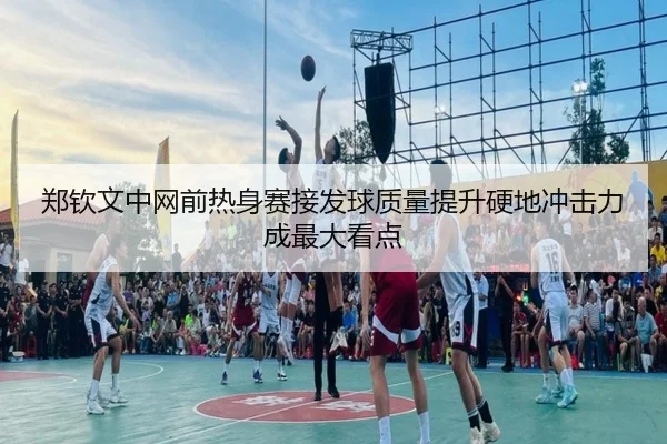 郑钦文中网前热身赛接发球质量提升硬地冲击力成最大看点